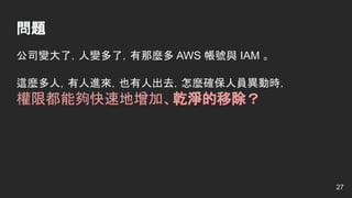 問題
公司變大了，人變多了，有那麼多 AWS 帳號與 IAM 。
這麼多人，有人進來，也有人出去，怎麼確保人員異動時，
權限都能夠快速地增加、乾淨的移除？
27
 
