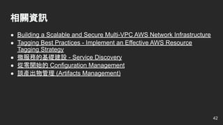 ● Building a Scalable and Secure Multi-VPC AWS Network Infrastructure
● Tagging Best Practices - Implement an Effective AWS Resource
Tagging Strategy
● 微服務的基礎建設 - Service Discovery
● 從零開始的 Configuration Management
● 談產出物管理 (Artifacts Management)
相關資訊
42
 