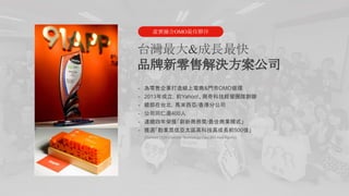 5
台灣最大&成長最快
品牌新零售解決方案公司
- 為零售企業打造線上電商&門市OMO循環
- 2013年成立，前Yahoo!、興奇科技經營團隊創辦
- 總部在台北，馬來西亞/香港分公司
- 公司同仁逾400人
- 連續四年榮獲「創新商務獎/最佳商業模式」
- 獲選「勤業眾信亞太區高科技高成長前500強」
(Ranked 152th,Deloitte Technology Fast 500 Asia Pacific)
虛實融合OMO最佳夥伴
 