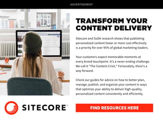 ADVERTISEMENT
Sitecore and SoDA research shows that publishing
personalized content faster or more cost effectively
is a priority for over 95% of global marketing leaders.
Your customers expect memorable moments at
every brand touchpoint. It’s a never-ending challenge.
We call it “The Content Crisis.” Fortunately, there’s a
way forward.
Check our guides for advice on how to better plan,
manage, publish, and organize your content in ways
that optimize your ability to deliver high-quality,
personalized content consistently and efficiently.
TRANSFORM YOUR
CONTENT DELIVERY
FIND RESOURCES HERE
 