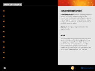 2
m WELCOME.................................................................................3
m KEY FINDINGS..........................................................................4
m SUCCESS & MATURITY..............................................................6
m STRATEGY, OPINIONS & TECHNOLOGY.....................................9
m TEAM STRUCTURE & OUTSOURCING......................................13
m CONTENT CREATION & DISTRIBUTION...................................18
m METRICS & GOALS..................................................................27
m BUDGET & PRIORITIES ..........................................................32	
m METHODOLOGY......................................................................36
m ABOUT...................................................................................37
SURVEY TERM DEFINITIONS
Content Marketing: A strategic marketing approach
focused on creating and distributing valuable,
relevant, and consistent content to attract and retain
a clearly defined audience—and, ultimately, to drive
profitable customer action.
Success: Achieving your organization’s desired/
targeted results.
NOTE
Use caution if making comparisons with past years.
The survey methodology changed beginning with
our 2019 version of this report, when we began
asking respondents to confirm their content
marketing role and whether their organization has
used content marketing for at least one year.
TABLE OF CONTENTS
 