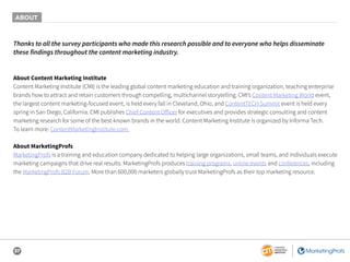 37
Thanks to all the survey participants who made this research possible and to everyone who helps disseminate
these findings throughout the content marketing industry.
About Content Marketing Institute
Content Marketing Institute (CMI) is the leading global content marketing education and training organization, teaching enterprise
brands how to attract and retain customers through compelling, multichannel storytelling. CMI’s Content Marketing World event,
the largest content marketing-focused event, is held every fall in Cleveland, Ohio, and ContentTECH Summit event is held every
spring in San Diego, California. CMI publishes Chief Content Officer for executives and provides strategic consulting and content
marketing research for some of the best-known brands in the world. Content Marketing Institute is organized by Informa Tech.
To learn more: ContentMarketingInstitute.com.
About MarketingProfs
MarketingProfs is a training and education company dedicated to helping large organizations, small teams, and individuals execute
marketing campaigns that drive real results. MarketingProfs produces training programs, online events and conferences, including
the MarketingProfs B2B Forum. More than 600,000 marketers globally trust MarketingProfs as their top marketing resource.
ABOUT
 
