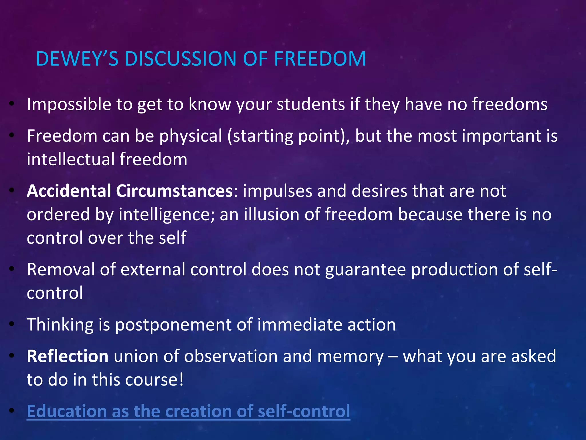 DEWEY’S DISCUSSION OF FREEDOM
• Impossible to get to know your students if they have no freedoms
• Freedom can be physical (starting point), but the most important is
intellectual freedom
• Accidental Circumstances: impulses and desires that are not
ordered by intelligence; an illusion of freedom because there is no
control over the self
• Removal of external control does not guarantee production of self-
control
• Thinking is postponement of immediate action
• Reflection union of observation and memory – what you are asked
to do in this course!
• Education as the creation of self-control
 