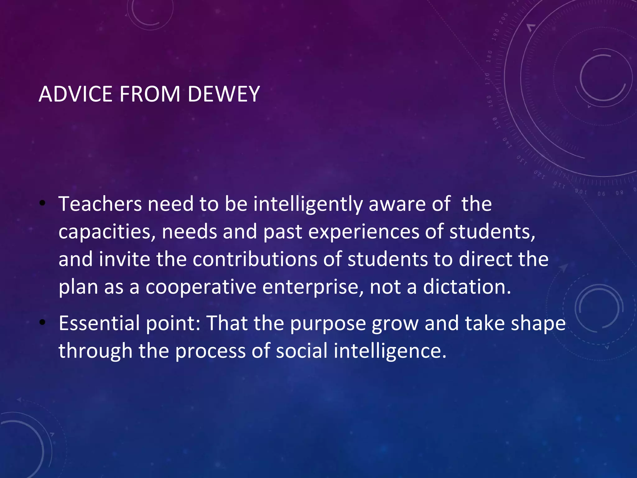 ADVICE FROM DEWEY
• Teachers need to be intelligently aware of the
capacities, needs and past experiences of students,
and invite the contributions of students to direct the
plan as a cooperative enterprise, not a dictation.
• Essential point: That the purpose grow and take shape
through the process of social intelligence.
 