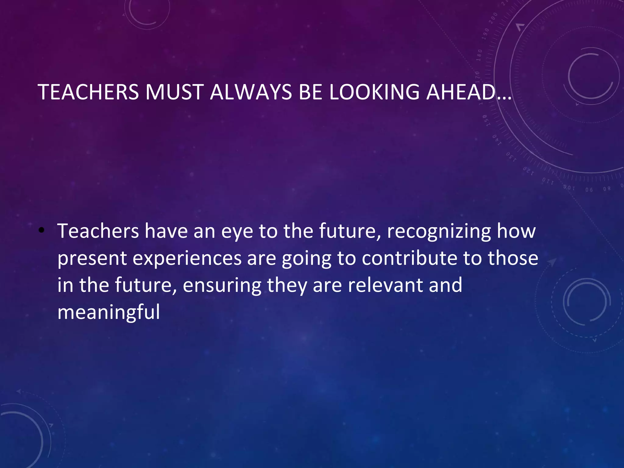 TEACHERS MUST ALWAYS BE LOOKING AHEAD…
• Teachers have an eye to the future, recognizing how
present experiences are going to contribute to those
in the future, ensuring they are relevant and
meaningful
 