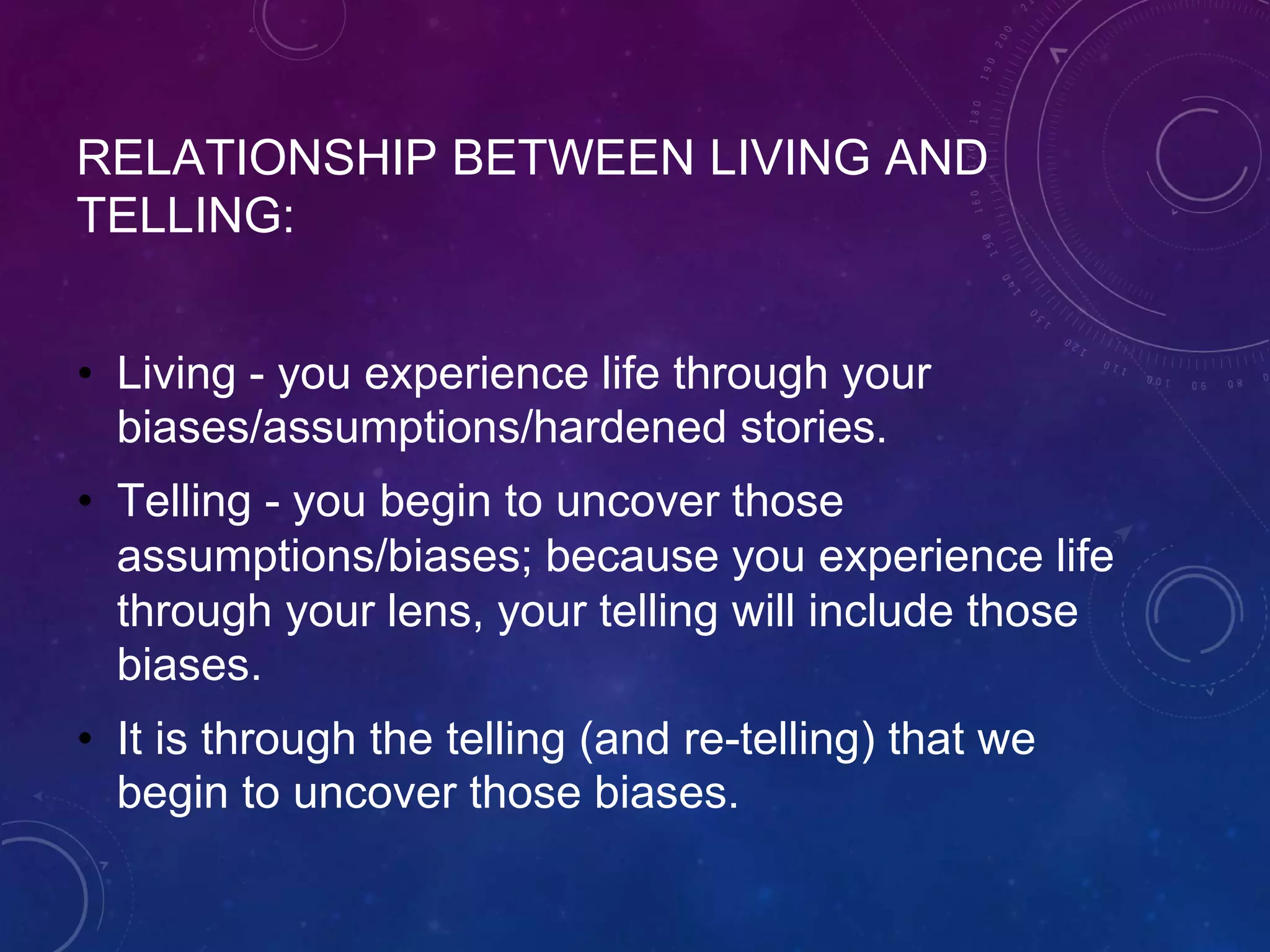 RELATIONSHIP BETWEEN LIVING AND
TELLING:
• Living - you experience life through your
biases/assumptions/hardened stories.
• Telling - you begin to uncover those
assumptions/biases; because you experience life
through your lens, your telling will include those
biases.
• It is through the telling (and re-telling) that we
begin to uncover those biases.
 