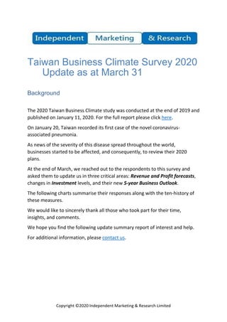Copyright ©2020 Independent Marketing & Research Limited
Taiwan Business Climate Survey 2020
Update as at March 31
Background
The 2020 Taiwan Business Climate study was conducted at the end of 2019 and
published on January 11, 2020. For the full report please click here.
On January 20, Taiwan recorded its first case of the novel coronavirus-
associated pneumonia.
As news of the severity of this disease spread throughout the world,
businesses started to be affected, and consequently, to review their 2020
plans.
At the end of March, we reached out to the respondents to this survey and
asked them to update us in three critical areas: Revenue and Profit forecasts,
changes in Investment levels, and their new 5-year Business Outlook.
The following charts summarise their responses along with the ten-history of
these measures.
We would like to sincerely thank all those who took part for their time,
insights, and comments.
We hope you find the following update summary report of interest and help.
For additional information, please contact us.
 
