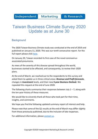 Copyright ©2020 Independent Marketing & Research Limited
Taiwan Business Climate Survey 2020
Update as at June 30
Background
The 2020 Taiwan Business Climate study was conducted at the end of 2019 and
published on January 11, 2020. This was our tenth consecutive report. For the
full report please click here.
On January 20, Taiwan recorded its first case of the novel coronavirus-
associated pneumonia.
As news of the severity of this disease spread throughout the world,
businesses started to be affected, and consequently, to review their 2020
plans.
At the end of March, we reached out to the respondents to this survey and
asked them to update us in three critical areas: Revenue and Profit forecasts,
changes in Investment levels, and their new 5-year Business Outlook. We
repeated this request at the end of June 2020.
The following charts summarise their responses between July 1 – 7, along with
the ten-year history of these measures.
We would like to sincerely thank all those who took part for their time,
insights, and comments.
We hope you find the following updated summary report of interest and help.
Please note that some of the Q1 results at the end of March may differ slightly
from those previously published, due to the inclusion of late responses.
For additional information, please contact us.
 