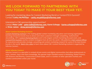 WE LOOK FORWARD TO PARTNERING WITH
YOU TODAY TO MAKE IT YOUR BEST YEAR YET.
Looking for marketing ideas for Content Marketing World or ContentTECH Summit?
Contact Cathy McPhillips – cathy.mcphillips@informa.com
Interested in CMI sponsorship opportunities?
Contact Peter Loibl – peter.loibl@informa.com, Karen Schopp – karen.schopp@informa.com
or Drew James – drew.james@informa.com
About Content Marketing Institute
Content Marketing Institute is the leading global content marketing education and training organization,
teaching enterprise brands how to attract and retain customers through compelling, multichannel
storytelling. CMI’s Content Marketing World event is the largest content marketing-focused event, and
ContentTECH Summit reaches content strategists from all over the world. CMI publishes Chief Content Officer
for executives and provides strategic consulting and content marketing research for some of the best-known
brands in the world. Watch this video to learn more about CMI. Content Marketing Institute is organized by
Informa Connect.
About Informa Connect
Informa Connect is a specialist in content-driven events and digital communities that allow professionals to
meet, connect, learn and share knowledge. We operate major branded events in Marketing, Global Finance,
Life Sciences and Pharma, Construction & Real Estate, and in a number of other specialist markets and
connect communities online year-round.
 