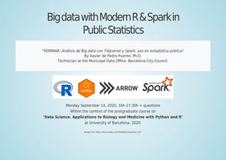 BigdatawithModernR&Sparkin
PublicStatistics
"SEMINAR: Análisis de Big data con Tidyverse y Spark: uso en estadística pública"
By Xavier de Pedro Puente, Ph.D.
Technician at the Municipal Data Oﬃce. Barcelona City Council.
Monday September 14, 2020. 16h-17:30h + questions
Within the context of the postgraduate course on
"Data Science. Applications to Biology and Medicine with Python and R"
at University of Barcelona. 2020.
IImage from https://blog.rstudio.com/2019/03/15/sparklyr-1-0/
[1]
 