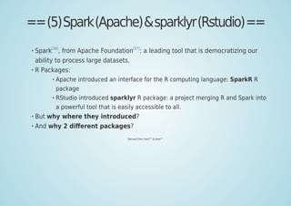 ==(5)Spark(Apache)&sparklyr(Rstudio)==
Spark
[56]
, from Apache Foundation
[57]
: a leading tool that is democratizing our
ability to process large datasets.
R Packages:
Apache introduced an interface for the R computing language: SparkR R
package
RStudio introduced sparklyr R package: a project merging R and Spark into
a powerful tool that is easily accessible to all.
But why where they introduced?
And why 2 diﬀerent packages?
Derived from here
[58]
& here
[59]
 