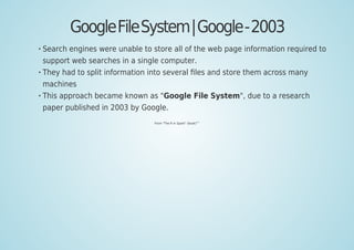 GoogleFileSystem|Google-2003
Search engines were unable to store all of the web page information required to
support web searches in a single computer.
They had to split information into several ﬁles and store them across many
machines
This approach became known as "Google File System", due to a research
paper published in 2003 by Google.
From "The R In Spark" (book)
[61]
 