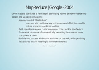 MapReduce|Google-2004
2004: Google published a new paper describing how to perform operations
across the Google File System:
approach called "MapReduce"
map operation: arbitrary way to transform each ﬁle into a new ﬁle
reduce operation: combines two ﬁles
Both operations require custom computer code, but the MapReduce
framework takes care of automatically executing them across many
computers at once.
Suﬃcient to process all the data available on the web, while providing
ﬂexibility to extract meaningful information from it.
From "The R In Spark" (book)
[62]
 