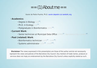 ==(1)Aboutme==
Xavier de Pedro Puente, Ph.D. xavier.depedro (a) seeds4c.org
Academics:
Degree in Biology (UB[2]
)
Ph.D. in Ecology (UB
[3]
)
Postgraduate in Bioinformatics (UOC
[4]
)
Current Work:
Senior technician at Municipal Data Oﬃce (OMD
[5]
, Barcelona City Council
[6]
)
Past (related) Work:
Bioinformatics technician (UEB[7]
, VHIR[8]
)
Systems administrator (UEB[9]
, VHIR[10]
)
Disclaimer The views expressed in this presentation are those of the author and do not necessarily
represent the views and policies of the Barcelona City Council. Any mention of trade names, products or
services does not imply an endorsement by the Barcelona City Council unless explicitly stated as such.
 