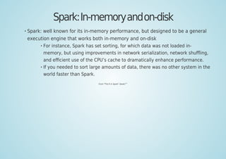 Spark:In-memoryandon-disk
Spark: well known for its in-memory performance, but designed to be a general
execution engine that works both in-memory and on-disk
For instance, Spark has set sorting, for which data was not loaded in-
memory, but using improvements in network serialization, network shuﬄing,
and eﬃcient use of the CPU’s cache to dramatically enhance performance.
If you needed to sort large amounts of data, there was no other system in the
world faster than Spark.
From "The R In Spark" (book)
[69]
 