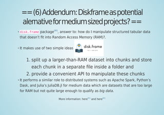 ==(6)Addendum:Diskframeaspotential
alernativeformediumsizedprojects?==
disk.frame package
[80]
, answer to: how do I manipulate structured tabular data
that doesn’t ﬁt into Random Access Memory (RAM)?.
It makes use of two simple ideas
split up a larger-than-RAM dataset into chunks and store1.
each chunk in a separate ﬁle inside a folder and
provide a convenient API to manipulate these chunks2.
It performs a similar role to distributed systems such as Apache Spark, Python’s
Dask, and Julia’s JuliaDB.jl for medium data which are datasets that are too large
for RAM but not quite large enough to qualify as big data.
More information: here
[81]
and here
[82]
 