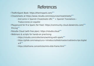 References
TheRinSpark Book: https://therinspark.com/
[83]
Cheatsheets at https://www.rstudio.com/resources/cheatsheets/
[84]
And some in Spanish Cheatsheets URL
[85]
> Spanish Translations –
Traducciones en español
Playground for R & Spark (for free): https://community.cloud.databricks.com/
[86]
Pricing
[87]
Rstudio Cloud (with free plan): https://rstudio.cloud
[88]
Webinars & scripts for hands-on practising:
https://rstudio.com/collections/working-with-spark/[89]
https://gitlab.com/radup/curs-r-introduccio/blob/master/codi/extra.tips.bigdat
a.R[90]
https://diskframe.com/articles/intro-disk-frame.html[91]
 
