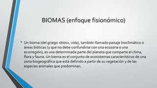 BIOMAS (enfoque fisionómico)
• Un bioma (del griego «bios», vida), también llamado paisaje bioclimático o
áreas bióticas (y que no debe confundirse con una ecozona o una
ecorregión), es una determinada parte del planeta que comparte el clima,
flora y fauna. Un bioma es el conjunto de ecosistemas característicos de una
zona biogeográfica que está definido a partir de su vegetación y de las
especies animales que predominan.
 