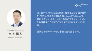 EC、ロボティクスによる物流、検索エンジンのプロダ
クトマネジメントを経験した後、freeeでPublic API、
銀行やクレジットカードなどの他のアプリケーション
との連携を行うエリアのプロダクトマネジメントに従
事。 
 
週末はサッカーコーチ、審判で走り回る日々。 
Hayato Mizukami
水上 勇人 
freee株式会社 Product Manager 
2
 