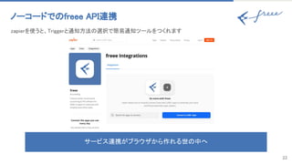 22
ノーコードでのfreee API連携 
サービス連携がブラウザから作れる世の中へ
zapierを使うと、Triggerと通知方法の選択で簡易通知ツールをつくれます 
 