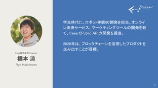 学生時代に、ロボット制御の開発を担当。オンライ
ン決済サービス、マーケティングツールの開発を経
て、freeeでPublic APIの開発を担当。 
 
2020年は、ブロックチェーンを活用したプロダクトを
生み出すことが目標。 
Ryo Hashimoto
橋本 涼 
freee株式会社 Engineer 
3
 