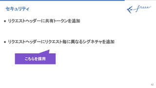42
セキュリティ 
● リクエストヘッダーに共有トークンを追加 
 
● リクエストヘッダーにリクエスト毎に異なるシグネチャを追加 
こちらを採用
 