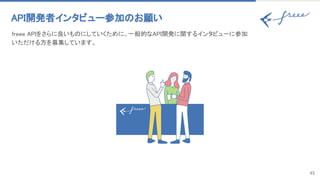 45
API開発者インタビュー参加のお願い 
freee APIをさらに良いものにしていくために、一般的なAPI開発に関するインタビューに参加
いただける方を募集しています。 
 
 