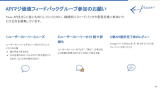 46
APIマジ価値フィードバックグループ参加のお願い 
freee APIをさらに良いものにしていくために、継続的にフィードバックや意見交換に参加いた
だける方を募集しています。 
1)ユーザーストーリーとニーズ 
 
ユーザーストーリーとそのニーズをクリアにして
いくための場 
● 誰が何をできるのか 
● なぜ必要なのか（これがなくて何が起きてい
るのか、ないと何が起きるのか） 
2)ユーザーストーリーの分 割や詳
細化 
 
ユーザーストーリーの”なぜ”、”実は”、の部分を
より詳細な背景も合わせて共有して話せる場 
3)新API設計完了時のレビュー 
 
SwaggerベースのSpecを 共 有 させていただき、
フィードバックをいただく 
 