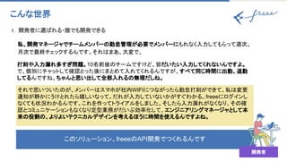 このソリューション、freeeのAPI開発でつくれるんです
1. 開発者に選ばれる・誰でも開発できる 
こんな世界 
私、開発マネージャでチームメンバーの勤怠管理が必要でメンバーにもれなく入力してもらって週次、
月次で最終チェックするんです。それはまあ、大変で。 
打刻や入力漏れ多すぎ問題。10名前後のチームですけど、皆だいたい入力してくれないんですよ。
で、個別にチャットして確認とった後にまとめて入れてくれるんですが、すべて同じ時間に出勤、退勤
してるんですね。ちゃんと思い出して全部入れるの無理だしね。 
それで思いついたのが、メンバーはスマホが社内WIFIにつながったら勤怠打刻ができて、私は変更
通知が静かにうけとれたら嬉しいなって。だれが入力していないかがすぐわかる。freeeにログインし
なくても状況わかるんです。これを作ってトライアルをしました。そしたら入力漏れがなくなり、その確
認とコミュニケーションもなくなり定型業務がだいぶ効率化して、エンジニアリングマネージャとして本
来の役割の、よりよいテクニカルデザインを考えるほうに時間を使えるんですよね。
開発者
 