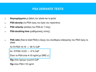PSA DERIVATE TESTS
 Νομογράμματα με βάση την ηλικία και τη φυλή
 PSA density (το PSA προς τον όγκο του προστάτη)
 PSA velocity (αλλάγη του PSA σε 1 έτος)
 PSA doubling time (μαθηματικός τύπος)
 PSA ratio (free to total PSA) ο λόγος του ελεύθερου κλάσματος του PSA προς το
ολικό
Αν f/t PSA <0,10 → 56 % CaP
Αν f/t PSA >0,25 → 8 % CaP
Όταν το PSA είναι 4-10 ng/ml με DRE (-)
Όχι όταν έχουμε γνωστό CaP
Όχι όταν PSA >10 ng/ml
 