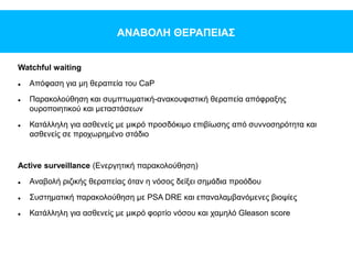 ΑΝΑΒΟΛΗ ΘΕΡΑΠΕΙΑΣ
Watchful waiting
 Απόφαση για μη θεραπεία του CaP
 Παρακολούθηση και συμπτωματική-ανακουφιστική θεραπεία απόφραξης
ουροποιητικού και μεταστάσεων
 Κατάλληλη για ασθενείς με μικρό προσδόκιμο επιβίωσης από συννοσηρότητα και
ασθενείς σε προχωρημένο στάδιο
Active surveillance (Ενεργητική παρακολούθηση)
 Αναβολή ριζικής θεραπείας όταν η νόσος δείξει σημάδια προόδου
 Συστηματική παρακολούθηση με PSA DRE και επαναλαμβανόμενες βιοψίες
 Κατάλληλη για ασθενείς με μικρό φορτίο νόσου και χαμηλό Gleason score
 