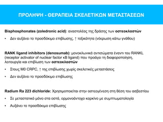 ΠΡΟΛΗΨΗ - ΘΕΡΑΠΕΙΑ ΣΚΕΛΕΤΙΚΩΝ ΜΕΤΑΣΤΑΣΕΩΝ
Bisphosphonates (zoledronic acid): αναστολέας της δράσης των οστεοκλαστών
• Δεν αυξάνει το προσδόκιμο επιβίωσης, ↑ τοξικότητα (νέκρωση κάτω γνάθου)
RANK ligand inhibitors (denosumab): μονοκλωνικά αντισώματα έναντι του RANKL
(receptor activator of nuclear factor κB ligand) που προάγει τη διαφοροποίηση,
λειτουργία και επιβίωση των οστεοκλαστών
• Στους M0 CRPC, ↑ της επιβίωσης χωρίς σκελετικές μεταστάσεις
• Δεν αυξάνει το προσδόκιμο επιβίωσης
Radium Ra 223 dichloride: Χρησιμοποιείται στην οστεογένεση στη θέση του ασβεστίου
• Σε μεταστατικό μόνο στα οστά, ορμονοάντοχο καρκίνο με συμπτωματολογία
• Αυξάνει το προσδόκιμο επιβίωσης
 