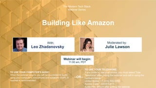 Building Like Amazon
Leo Zhadanovsky Julie Lawson
With: Moderated by:
TO USE YOUR COMPUTER'S AUDIO:
When the webinar begins, you will be connected to audio
using your computer's microphone and speakers (VoIP). A
headset is recommended.
Webinar will begin:
11:00 am, PDT
TO USE YOUR TELEPHONE:
If you prefer to use your phone, you must select "Use
Telephone" after joining the webinar and call in using the
numbers below.
United States: +1 (415) 655-0060
Access Code: 224-815-615
Audio PIN: Shown after joining the webinar
--OR--
The Modern Tech Stack
Webinar Series
 
