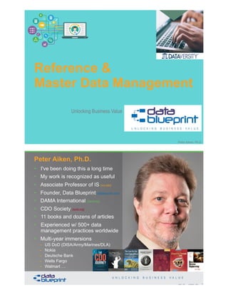 Reference &
Master Data Management
Copyright 2020 by Data Blueprint Slide # 1Peter Aiken, Ph.D.
Unlocking Business Value
• DAMA International President 2009-2013 / 2018
• DAMA International Achievement Award 2001
(with Dr. E. F. "Ted" Codd
• DAMA International Community Award 2005
• I've been doing this a long time
• My work is recognized as useful
• Associate Professor of IS (vcu.edu)
• Founder, Data Blueprint (datablueprint.com)
• DAMA International (dama.org)
• CDO Society (iscdo.org)
• 11 books and dozens of articles
• Experienced w/ 500+ data
management practices worldwide
• Multi-year immersions
– US DoD (DISA/Army/Marines/DLA)
– Nokia
– Deutsche Bank
– Wells Fargo
– Walmart … PETER AIKEN WITH JUANITA BILLINGS
FOREWORD BY JOHN BOTTEGA
MONETIZING
DATA MANAGEMENT
Unlocking the Value in Your Organization’s
Most Important Asset.
2Copyright 2020 by Data Blueprint Slide #
Peter Aiken, Ph.D.
 