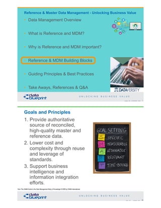 Copyright 2020 by Data Blueprint Slide # X
• Data Management Overview
• What is Reference and MDM?
• Why is Reference and MDM important?
• Reference & MDM Building Blocks
• Guiding Principles & Best Practices
• Take Aways, References & Q&A
Reference & Master Data Management - Unlocking Business Value
Goals and Principles
1. Provide authoritative
source of reconciled,
high-quality master and
reference data.
2. Lower cost and
complexity through reuse
and leverage of
standards.
3. Support business
intelligence and
information integration
efforts.
56Copyright 2020 by Data Blueprint Slide #
from The DAMA Guide to the Data Management Body of Knowledge © 2009 by DAMA International
 