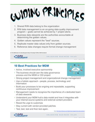 Guiding Principles
1. Shared R/M data belong to the organization
2. R/M data management is an on-going data quality improvement
program – goals cannot be achieved by 1 project alone.
3. Business data stewards are the authorities accountable at
determining the golden values.
4. Golden values represent the "best" sources.
5. Replicate master data values only from golden sources.
6. Reference data changes require formal change management
63Copyright 2020 by Data Blueprint Slide #
from The DAMA Guide to the Data Management Body of Knowledge © 2009 by DAMA International
10 Best Practices for MDM
64Copyright 2020 by Data Blueprint Slide #
Source:http://www.mdmsource.com/master-data-management-tips-best-practices.html
https://www.ase.org.uk/bestpractice
• Active, involved executive sponsorship
• The business should own the data governance
process and the MDM or CDI project
• Strong project management and organizational change management
• Use a holistic approach - people, process, technology and
information
• Build your processes to be ongoing and repeatable, supporting
continuous improvement
• Management needs to recognize the importance of a dedicated team
of data stewards
• Understand your MDM hub's data model and how it integrates with
your internal source systems and external content providers
• Resist the urge to customize
• Stay current with vendor-provided patches
• Test, test, test and then test again.
 