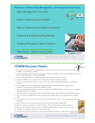 Copyright 2020 by Data Blueprint Slide # X
• Data Management Overview
• What is Reference and MDM?
• Why is Reference and MDM important?
• Reference & MDM Building Blocks
• Guiding Principles & Best Practices
• Take Aways, References & Q&A
Reference & Master Data Management - Unlocking Business Value
15 MDM Success Factors
1. Success is more likely and more frequently observed once users and prospects understand the
limitations and strengths of MDM.
2. Taking small steps and remaining educated on where the MDM market and technology vendors are
will increase longer-term success with MDM.
3. Set the right expectations for MDM initiative to help assure long-term success.
4. Long-term MDM success requires the involvement of the information architect.
5. Create a governance framework to ensure that individuals manage master data in a desirable
manner.
6. Strong alignment with the organization's business vision, demonstrated by measuring the
program's ongoing value, will underpin MDM success.
7. Use a strategic MDM framework through all stages of the MDM program activity cycle — strategize,
evaluate, execute and review.
8. Gain high-level business sponsorship for the MDM program, and build strong stakeholder support.
9. Start by creating an MDM vision and a strategy that closely aligns to the organization’s business
vision.
10. Use an MDM metrics hierarchy to communicate standards for success, and to objectively measure
progress.
11. Use a business case development process to increase business engagement.
12. Get the business to propose and own the KPIs; articulate the success of this scenario.
13. Measure the situation before and after the MDM implementation to determine the change.
14. Translate the change in metrics into financial results.
15. The business and IT organization should work together to achieve a single view of master data
66Copyright 2020 by Data Blueprint Slide #
[Source: unknown]
 
