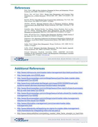References
71Copyright 2020 by Data Blueprint Slide #
Additional References
• http://www.mdmsource.com/master-data-management-tips-best-practices.html
• http://www.igate.com/22926.aspx
• http://www.itbusinessedge.com/cm/blogs/lawson/just-the-stats-master-data-
management/?cs=50349
• http://searchcio-midmarket.techtarget.com/news/2240150296/Smart-grid-
systems-expert-devises-business-transformation-template
• http://www.itbusinessedge.com/cm/blogs/lawson/free-report-shows-businesses-
fed-up-with-bad-data/?cs=50416
• http://www.itbusinessedge.com/cm/blogs/lawson/whats-ahead-for-master-data-
management/?cs=50082
• http://www.itbusinessedge.com/cm/blogs/vizard/master-data-management-
reaches-for-the-cloud/?cs=49264
• http://www.information-management.com/channels/master-data-
management.html
• http://www.dataversity.net/applying-six-sigma-to-master-data-management-
mdm-framework-for-integrating-mdm-into-ea-part-2/
• http://www.dataqualityfirst.com/getting_master_data_facts_straight_is_hard.htm
72Copyright 2020 by Data Blueprint Slide #
 