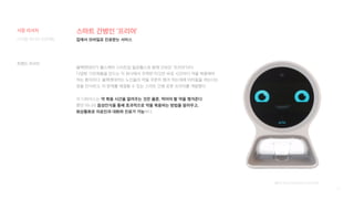 12
스마트 간병인 ‘프리아’
블랙앤데커가 헬스케어 스타트업 필로헬스와 함께 선보인 ‘프리아’이다.
다양한 가전제품을 만드는 이 회사에서 주목한 타깃은 바로 시간마다 약을 복용해야
하는 환자이다. 블랙앤데커는 노인들이 약을 꾸준히 챙겨 먹는데에 어려움을 겪는다는
점을 인식하고, 이 문제를 해결할 수 있는 스마트 간병 로봇 프리아를 개발했다.
이 디바이스는 약 복용 시간을 알려주는 것은 물론, 먹어야 할 약을 챙겨준다.
뿐만 아니라 음성인식을 통해 효과적으로 약을 복용하는 방법을 알려주고,
화상통화로 의료진과 대화와 진료가 가능하다.
[출처] https://blog.hsad.co.kr/2850
집에서 모바일로 진료받는 서비스
디지털 미디어 프로젝트
시장 리서치
트렌드 리서치
 