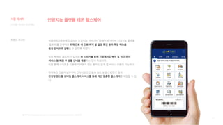 13
인공지능 플랫폼 레몬 헬스케어
서울대학교병원에 도입되는 인공지능 서비스는 ‘엠케어’와 네이버 인공지능 플랫폼
‘클로바’를 연계하여 외래 진료 시 진료 예약 및 일정 확인 등의 특정 메뉴를
음성 인식으로 실행할 수 있도록 하였다.
퇴원 후에는 ‘클로바’가 탑재된 AI 스피커를 통해 가정에서도 복약 및 식단 관리
서비스 등 퇴원 후 생활 안내를 제공하는 것이 특징이다.
이를 통해 스마트폰 이용에 어려움이 있는 환자도 쉽게 앱 서비스 이용이 가능하다.
환자들은 진료비 납부부터 전자처방전 전송과 실손 보험 간편청구 등의
완성형 원스톱 모바일 헬스케어 서비스를 통해 개인 맞춤형 헬스케어를 체험할 수 있
다.
[출처] http://www.docdocdoc.co.kr/news/articleView.html?idxno=1062110
디지털 미디어 프로젝트
시장 리서치
트렌드 리서치
 