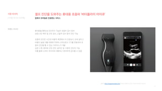 14
셀프 진단을 도와주는 휴대용 초음파 ‘버터플라이 아이큐’
휴대폰을 통해 암 진단까지 가능한 초음파 검사 장비
심장스캔, 태아 및 산모 검사, 근골격 검사 등의 진단 가능
초음파 진단은 시간과 비용적 측면에서 타 진료보다 오래 걸리고
비용이 높음 이를 대체하기위해 스마트폰과 기기를 연동하여 초
음파 진단을 할 수 있는 디바이스가 개발
심장 스캔, 태아와 산모 진단, 골격근 등 13종의 진단이 가능
이를 통해 스마트 주치의와 대화하고 편리하게 검사할 수 있음
[출처] http://magazine.hellot.net/아이폰 연결로 암 진단 가능한 모바일 디바이스
집에서 모바일로 진료받는 서비스
디지털 미디어 프로젝트
트렌드 리서치
시장 리서치
 