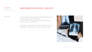 15
초음파 영상을 이미지로 보여주는 ‘초음파 온 칩’
초음파는 영상진단장비로 실시간 영상을 보며 상태를 파악해야하지만 집에
서 자가로 시행할 시 이러한 진단이 쉽지 않음
이를 위해 초음파 영상 이미지들을 한 장의 칩으로 구현한 ‘초음파 온 칩
(UoC Ultrasound on a Chip)’이 개발됨
향후 개인용 장치가 개발될 예정이며 이를 위해 초음파 기술뿐 아니라 인공
지능을 통해 검사 결과를 토대로 진단을 내려주는 소프트웨어도 개발 중
[출처] https://blog.naver.com/samsung_fn/221545720605
디지털 미디어 프로젝트
트렌드 리서치
시장 리서치
 