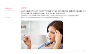 31
난임이란?
디지털 미디어 프로젝트 난임은 세계보건기구(WHO)에 따르면 부부가 피임을 하지 않은 상태에서 정상적인 성생활을 하고 있음에도 35세
이하는 12개월 이상, 36세 이상은 6개월간 임신이 되지 않는 상태를 의미한다.
여성의 경우 생식 능력은 25세에 최고점이며, 30대 부터 감소하여 35세 이후는 52%로 낮아지는데 만혼으로 인해 출산 연령이 늦춰지고,
35세 이상 고령 산모의 비중은 높아짐에 따라 난임으로 어려움을 호소하는 여성들이 늘어나고 있다.
[출처] 2018 난임 여성의 생식건강증진행위에 관한 연구
난임의 정의
프로젝트 개요
 