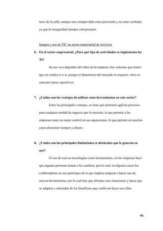 94
taxis de la calle, aunque uno siempre debe estar prevenido y no estar confiado,
ya que la inseguridad siempre está presente.
Imagen y uso de TIC en sector empresarial de servicios
6. En el sector empresarial, ¿Para qué tipo de actividades se implementa las
TI?
Su uso va a depender del rubro de la empresa, hay sistemas que tienen
que ser usados si o si, porque el dinamismo del mercado lo requiere, otros se
usan por temas operativos.
7. ¿Cuáles son las ventajas de utilizar estas herramientas en este sector?
Entre las principales ventajas, se tiene que permiten agilizar procesos
para cualquier unidad de negocio que lo necesite, lo que permite a las
empresas tener un mejor control en sus operaciones, lo que permite en muchos
casos disminuir tiempos y dinero.
8. ¿Cuáles son las principales limitaciones u obstáculos que le generan su
uso?
El uso de nuevas tecnologías como herramientas, en las empresas hace
que algunas personas teman a los cambios, por lo cual, en algunos casos los
colaboradores no son participes de lo que implica empezar a hacer uso de
nuevas herramientas, por lo cual hay que afrontas esas situaciones y hacer que
se adapten y entiendan de los beneficios que conllevan hacer uso ellas.
 