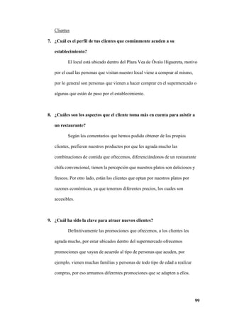99
Clientes
7. ¿Cuál es el perfil de tus clientes que comúnmente acuden a su
establecimiento?
El local está ubicado dentro del Plaza Vea de Óvalo Higuereta, motivo
por el cual las personas que visitan nuestro local viene a comprar al mismo,
por lo general son personas que vienen a hacer comprar en el supermercado o
algunas que están de paso por el establecimiento.
8. ¿Cuáles son los aspectos que el cliente toma más en cuenta para asistir a
un restaurante?
Según los comentarios que hemos podido obtener de los propios
clientes, prefieren nuestros productos por que les agrada mucho las
combinaciones de comida que ofrecemos, diferenciándonos de un restaurante
chifa convencional, tienen la percepción que nuestros platos son deliciosos y
frescos. Por otro lado, están los clientes que optan por nuestros platos por
razones económicas, ya que tenemos diferentes precios, los cuales son
accesibles.
9. ¿Cuál ha sido la clave para atraer nuevos clientes?
Definitivamente las promociones que ofrecemos, a los clientes les
agrada mucho, por estar ubicados dentro del supermercado ofrecemos
promociones que vayan de acuerdo al tipo de personas que acuden, por
ejemplo, vienen muchas familias y personas de todo tipo de edad a realizar
compras, por eso armamos diferentes promociones que se adapten a ellos.
 