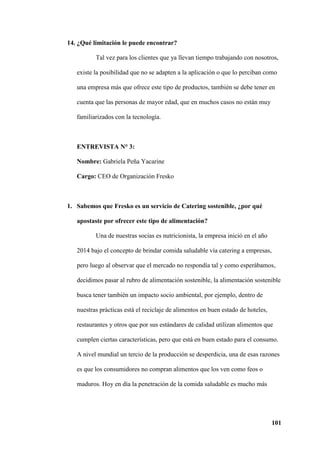 101
14. ¿Qué limitación le puede encontrar?
Tal vez para los clientes que ya llevan tiempo trabajando con nosotros,
existe la posibilidad que no se adapten a la aplicación o que lo perciban como
una empresa más que ofrece este tipo de productos, también se debe tener en
cuenta que las personas de mayor edad, que en muchos casos no están muy
familiarizados con la tecnología.
ENTREVISTA N° 3:
Nombre: Gabriela Peña Yacarine
Cargo: CEO de Organización Fresko
1. Sabemos que Fresko es un servicio de Catering sostenible, ¿por qué
apostaste por ofrecer este tipo de alimentación?
Una de nuestras socias es nutricionista, la empresa inició en el año
2014 bajo el concepto de brindar comida saludable vía catering a empresas,
pero luego al observar que el mercado no respondía tal y como esperábamos,
decidimos pasar al rubro de alimentación sostenible, la alimentación sostenible
busca tener también un impacto socio ambiental, por ejemplo, dentro de
nuestras prácticas está el reciclaje de alimentos en buen estado de hoteles,
restaurantes y otros que por sus estándares de calidad utilizan alimentos que
cumplen ciertas características, pero que está en buen estado para el consumo.
A nivel mundial un tercio de la producción se desperdicia, una de esas razones
es que los consumidores no compran alimentos que los ven como feos o
maduros. Hoy en día la penetración de la comida saludable es mucho más
 