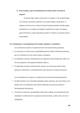 104
8. Para terminar ¿qué recomendaciones nos darías sobre esta idea de
negocio?
En primer lugar, debes conocer bien a tu negocio, a fin de poder llegar
a los clientes con quienes realmente vas a poder trabajar a largo plazo. Y
respecto al servicio en sí, cuidar el tema del tiempo promedio ofrecido porque
actualmente no se cumple, por ejemplo, la aplicación te marca 15 minutos,
pasan 20 minutos y sigue marcando que faltan 15 minutos, esto genera mucha
incomodidad.
3.5. Conclusiones y recomendaciones del estudio cualitativo y cuantitativo
Las conclusiones respecto a la aplicación de las dos herramientas propuestas.
1. Las encuestas y las entrevistas a profundidad permiten obtener información primaria
que no se obtienen con solo utilizar fuentes secundarias.
2. Es importante recolectar información de los segmentos seleccionados para saber si el
servicio propuesto es del agrado del público objetivo.
3. Es importante recolectar información de expertos en el tema para obtener ideas,
opiniones, sentimientos y recomendaciones antes de poner en marcha el proyecto.
Las recomendaciones respecto a la aplicación de las dos herramientas propuestas.
1. Se debe presentar a los encuestados preguntas claras y precisas, que estén alineas a los
objetivos de la investigación, para obtener respuestas correctas que ayuden al
funcionamiento del proyecto.
2. Al realizar la entrevista a profundidad se debe tener cuidado en la interpretación del
moderador en referencia de las respuestas del entrevistado, se debe evitar caer en la
ambigüedad.
 