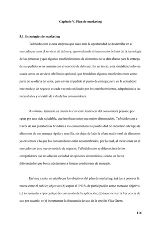 116
Capítulo V. Plan de marketing
5.1. Estrategias de marketing
TuPedido.com es una empresa que nace ante la oportunidad de desarrollar en el
mercado peruano el servicio de delivery, aprovechando el incremento del uso de la tecnología
de las personas y que algunos establecimientos de alimentos no se dan abasto para la entrega
de sus pedidos o no cuentan con el servicio de delivery. En un inicio, esta modalidad solo era
usada como un servicio telefónico opcional, que brindaban algunos establecimientos como
parte de su oferta de valor, para enviar el pedido al punto de entrega; pero en la actualidad
este modelo de negocio es cada vez más utilizado por los establecimientos, adaptándose a las
necesidades y al estilo de vida de los consumidores.
Asimismo, teniendo en cuenta la creciente tendencia del consumidor peruano por
optar por una vida saludable, que involucra tener una mejor alimentación, TuPedido.com a
través de sus plataformas brindará a los consumidores la posibilidad de encontrar este tipo de
alimentos de una manera rápida y sencilla, sin dejar de lado la oferta tradicional de alimentos
ya existentes a lo que los consumidores están acostumbrados, por lo cual, al incursionar en el
mercado con este nuevo modelo de negocio, TuPedido.com se diferenciará de los
competidores que no ofrecen variedad de opciones alimenticias, siendo un factor
diferenciador que busca adelantarse a futuras condiciones de mercado.
En base a esto, se establecen los objetivos del plan de marketing: (a) dar a conocer la
marca entre el público objetivo; (b) captar el 3.91% de participación como mercado objetivo;
(c) incrementar el porcentaje de conversión de la aplicación; (d) incrementar la frecuencia de
uso por usuario; e (e) incrementar la frecuencia de uso de la opción Vida Green.
 