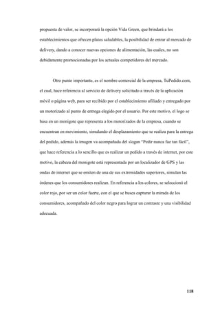 118
propuesta de valor, se incorporará la opción Vida Green, que brindará a los
establecimientos que ofrecen platos saludables, la posibilidad de entrar al mercado de
delivery, dando a conocer nuevas opciones de alimentación, las cuales, no son
debidamente promocionadas por los actuales competidores del mercado.
Otro punto importante, es el nombre comercial de la empresa, TuPedido.com,
el cual, hace referencia al servicio de delivery solicitado a través de la aplicación
móvil o página web, para ser recibido por el establecimiento afiliado y entregado por
un motorizado al punto de entrega elegido por el usuario. Por este motivo, el logo se
basa en un monigote que representa a los motorizados de la empresa, cuando se
encuentran en movimiento, simulando el desplazamiento que se realiza para la entrega
del pedido, además la imagen va acompañada del slogan “Pedir nunca fue tan fácil”,
que hace referencia a lo sencillo que es realizar un pedido a través de internet, por este
motivo, la cabeza del monigote está representada por un localizador de GPS y las
ondas de internet que se emiten de una de sus extremidades superiores, simulan las
órdenes que los consumidores realizan. En referencia a los colores, se seleccionó el
color rojo, por ser un color fuerte, con el que se busca capturar la mirada de los
consumidores, acompañado del color negro para lograr un contraste y una visibilidad
adecuada.
 