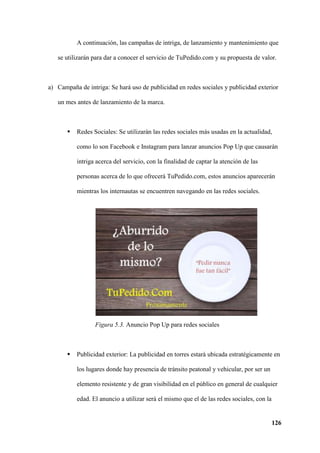 126
A continuación, las campañas de intriga, de lanzamiento y mantenimiento que
se utilizarán para dar a conocer el servicio de TuPedido.com y su propuesta de valor.
a) Campaña de intriga: Se hará uso de publicidad en redes sociales y publicidad exterior
un mes antes de lanzamiento de la marca.
 Redes Sociales: Se utilizarán las redes sociales más usadas en la actualidad,
como lo son Facebook e Instagram para lanzar anuncios Pop Up que causarán
intriga acerca del servicio, con la finalidad de captar la atención de las
personas acerca de lo que ofrecerá TuPedido.com, estos anuncios aparecerán
mientras los internautas se encuentren navegando en las redes sociales.
Figura 5.3. Anuncio Pop Up para redes sociales
 Publicidad exterior: La publicidad en torres estará ubicada estratégicamente en
los lugares donde hay presencia de tránsito peatonal y vehicular, por ser un
elemento resistente y de gran visibilidad en el público en general de cualquier
edad. El anuncio a utilizar será el mismo que el de las redes sociales, con la
 